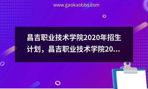 昌吉职业技术学院2020年招生计划，昌吉职业技术学院2021年招生