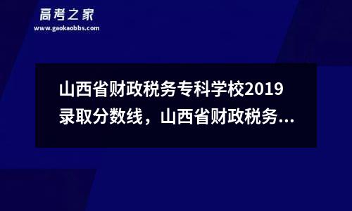 山西省财政税务专科学校2019录取分数线，山西省财政税务专科学校2021年分数线