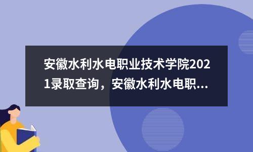 安徽水利水电职业技术学院2021录取查询，安徽水利水电职业技术学院2021录取