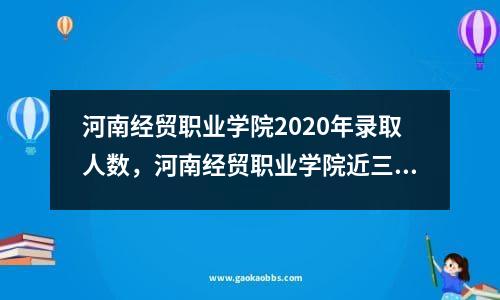 河南经贸职业学院2020年录取人数，河南经贸职业学院近三年录取位次