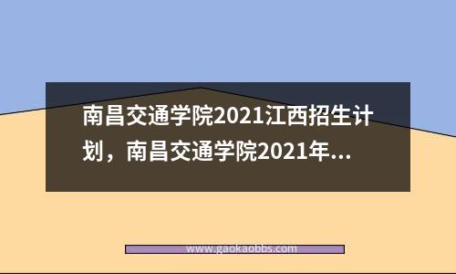 南昌交通学院2021江西招生计划，南昌交通学院2021年投档线