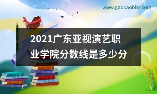 2021广东亚视演艺职业学院分数线是多少分