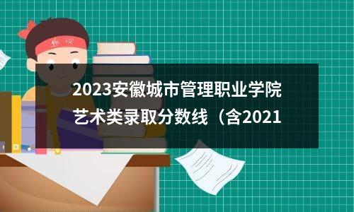 2023安徽城市管理职业学院艺术类录取分数线（含2021