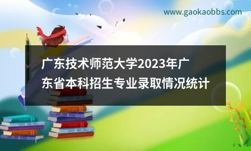 广东技术师范大学2023年广东省本科招生专业录取情况统计