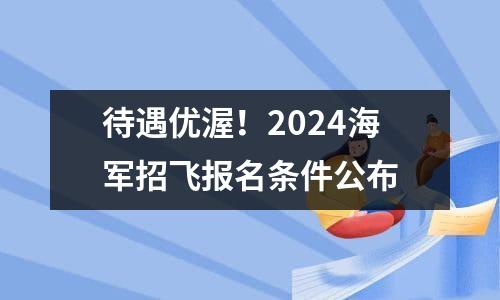 待遇优渥！2024海军招飞报名条件公布