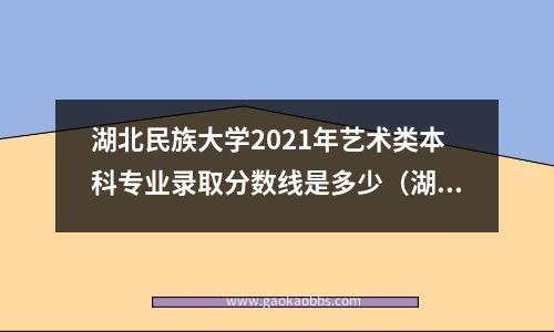 湖北民族大学2021年艺术类本科专业录取分数线是多少（湖北民族大学专升本录取分数线）