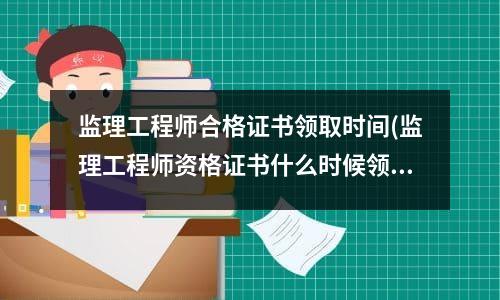 监理工程师合格证书领取时间(监理工程师资格证书什么时候领取)