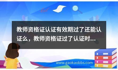 教师资格证认证有效期过了还能认证么，教师资格证过了认证时间怎么办理