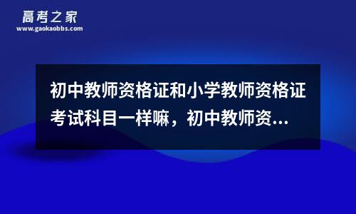 初中教师资格证和小学教师资格证考试科目一样嘛，初中教师资格证和小学考试内容一样吗