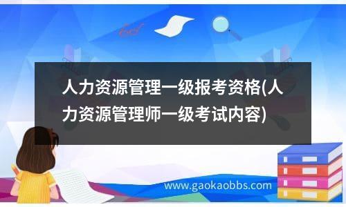 人力资源管理一级报考资格(人力资源管理师一级考试内容)