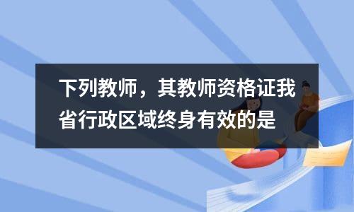 下列教师，其教师资格证我省行政区域终身有效的是