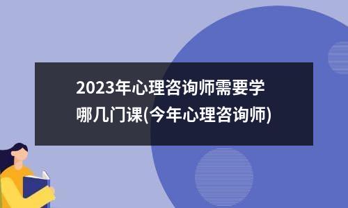 2023年心理咨询师需要学哪几门课(今年心理咨询师)