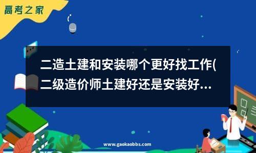 二造土建和安装哪个更好找工作(二级造价师土建好还是安装好)