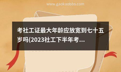 考社工证最大年龄应放宽到七十五岁吗(2023社工下半年考试时间)