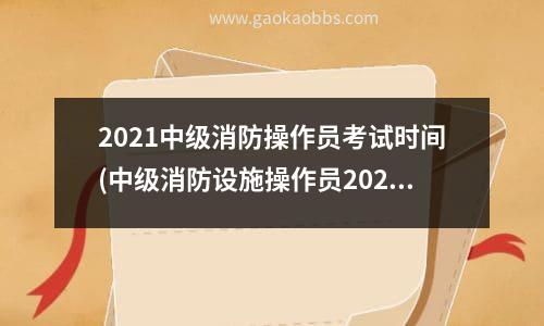 2021中级消防操作员考试时间(中级消防设施操作员2023年考试时间是多少)