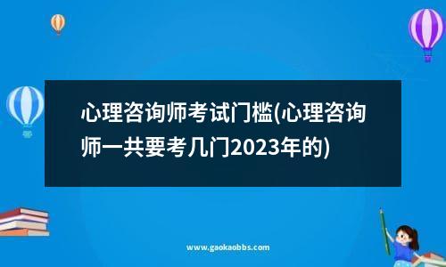 心理咨询师考试门槛(心理咨询师一共要考几门2023年的)