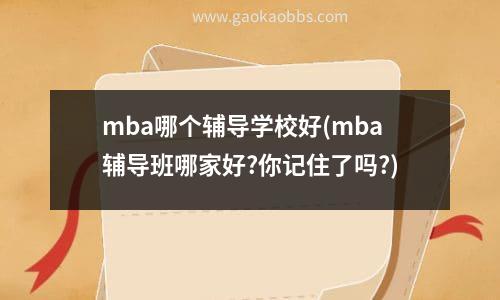 mba哪个辅导学校好(mba辅导班哪家好?你记住了吗?)