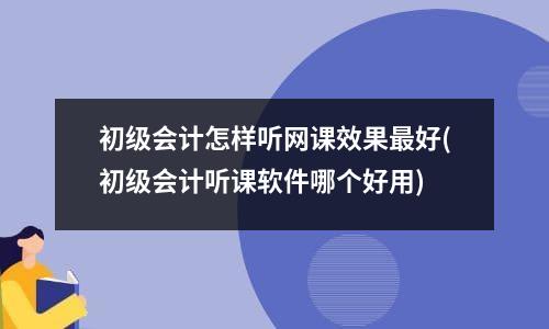 初级会计怎样听网课效果最好(初级会计听课软件哪个好用)