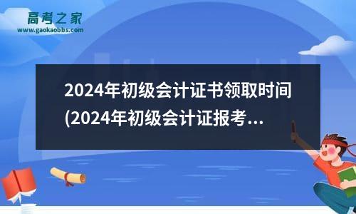 2024年初级会计证书领取时间(2024年初级会计证报考)