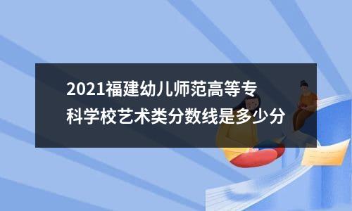 2021福建幼儿师范高等专科学校艺术类分数线是多少分