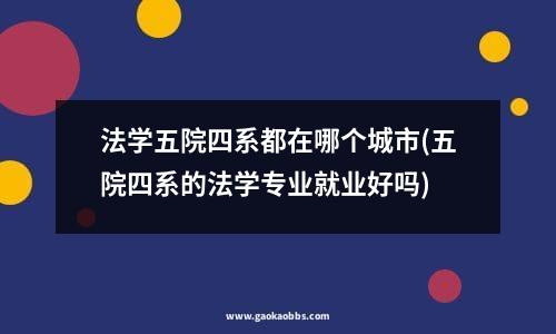 法学五院四系都在哪个城市(五院四系的法学专业就业好吗)