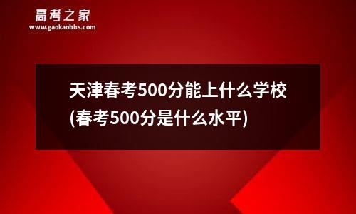 天津春考500分能上什么学校(春考500分是什么水平)