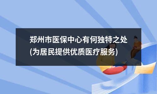 郑州市医保中心有何独特之处(为居民提供优质医疗服务)